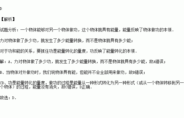 关于功和能的关系.下列说法正确的是 A.物体做了多少功.就表示它原来具有多少能B.物体具有多少能.就能做多少功C.物体做了多少功.就有多少能量消失了D.能量从一种形式转化为另一种形式时 