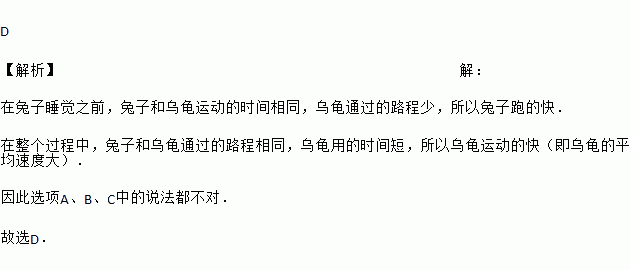 寓言中说 乌龟和兔子同时从起点出发.兔子在远远超过乌龟时.便骄傲的睡起了大觉.它一觉醒来.发现乌龟已悄悄地爬到了终点.后悔不已.在整个赛跑过程中 A. 兔子始终比乌龟跑得快 